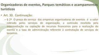 Organizadoras de eventos, Parques temáticos e acampamentos
turísticos
• Art. 30. Continuação:
– § 2º O preço do serviço das empresas organizadoras de eventos é o valor
cobrado pelos serviços de organização, a comissão recebida pela
intermediação na captação de recursos financeiros para a realização do
evento e a taxa de administração referente à contratação de serviços de
terceiros.
 