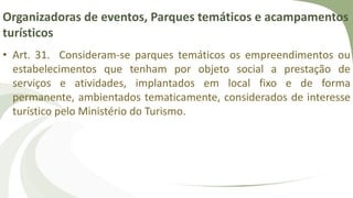Organizadoras de eventos, Parques temáticos e acampamentos
turísticos
• Art. 31. Consideram-se parques temáticos os empreendimentos ou
estabelecimentos que tenham por objeto social a prestação de
serviços e atividades, implantados em local fixo e de forma
permanente, ambientados tematicamente, considerados de interesse
turístico pelo Ministério do Turismo.
 