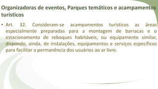 Organizadoras de eventos, Parques temáticos e acampamentos
turísticos
• Art. 32. Consideram-se acampamentos turísticos as áreas
especialmente preparadas para a montagem de barracas e o
estacionamento de reboques habitáveis, ou equipamento similar,
dispondo, ainda, de instalações, equipamentos e serviços específicos
para facilitar a permanência dos usuários ao ar livre.
 