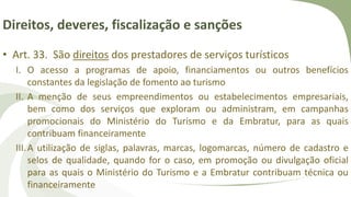 Direitos, deveres, fiscalização e sanções
• Art. 33. São direitos dos prestadores de serviços turísticos
I. O acesso a programas de apoio, financiamentos ou outros benefícios
constantes da legislação de fomento ao turismo
II. A menção de seus empreendimentos ou estabelecimentos empresariais,
bem como dos serviços que exploram ou administram, em campanhas
promocionais do Ministério do Turismo e da Embratur, para as quais
contribuam financeiramente
III.A utilização de siglas, palavras, marcas, logomarcas, número de cadastro e
selos de qualidade, quando for o caso, em promoção ou divulgação oficial
para as quais o Ministério do Turismo e a Embratur contribuam técnica ou
financeiramente
 