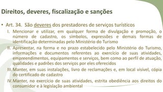Direitos, deveres, fiscalização e sanções
• Art. 34. São deveres dos prestadores de serviços turísticos
I. Mencionar e utilizar, em qualquer forma de divulgação e promoção, o
número de cadastro, os símbolos, expressões e demais formas de
identificação determinadas pelo Ministério do Turismo
II. Apresentar, na forma e no prazo estabelecido pelo Ministério do Turismo,
informações e documentos referentes ao exercício de suas atividades,
empreendimentos, equipamentos e serviços, bem como ao perfil de atuação,
qualidades e padrões dos serviços por eles oferecidos
III.Manter, em suas instalações, livro de reclamações e, em local visível, cópia
do certificado de cadastro
IV.Manter, no exercício de suas atividades, estrita obediência aos direitos do
consumidor e à legislação ambiental
 