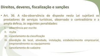 Direitos, deveres, fiscalização e sanções
• Art. 36. A não-observância do disposto nesta Lei sujeitará os
prestadores de serviços turísticos, observado o contraditório e a
ampla defesa, às seguintes penalidades:
I. advertência por escrito
II. multa
III. cancelamento da classificação
IV. interdição de local, atividade, instalação, estabelecimento empresarial,
empreendimento ou equipamento
V. cancelamento do cadastro
 