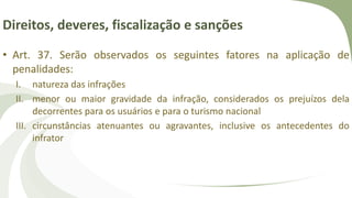Direitos, deveres, fiscalização e sanções
• Art. 37. Serão observados os seguintes fatores na aplicação de
penalidades:
I. natureza das infrações
II. menor ou maior gravidade da infração, considerados os prejuízos dela
decorrentes para os usuários e para o turismo nacional
III. circunstâncias atenuantes ou agravantes, inclusive os antecedentes do
infrator
 