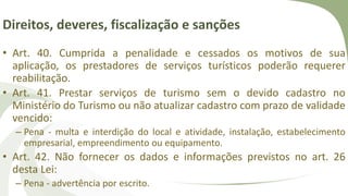Direitos, deveres, fiscalização e sanções
• Art. 40. Cumprida a penalidade e cessados os motivos de sua
aplicação, os prestadores de serviços turísticos poderão requerer
reabilitação.
• Art. 41. Prestar serviços de turismo sem o devido cadastro no
Ministério do Turismo ou não atualizar cadastro com prazo de validade
vencido:
– Pena - multa e interdição do local e atividade, instalação, estabelecimento
empresarial, empreendimento ou equipamento.
• Art. 42. Não fornecer os dados e informações previstos no art. 26
desta Lei:
– Pena - advertência por escrito.
 