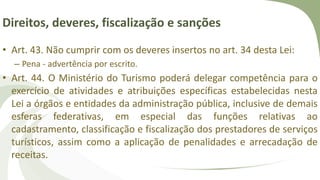 Direitos, deveres, fiscalização e sanções
• Art. 43. Não cumprir com os deveres insertos no art. 34 desta Lei:
– Pena - advertência por escrito.
• Art. 44. O Ministério do Turismo poderá delegar competência para o
exercício de atividades e atribuições específicas estabelecidas nesta
Lei a órgãos e entidades da administração pública, inclusive de demais
esferas federativas, em especial das funções relativas ao
cadastramento, classificação e fiscalização dos prestadores de serviços
turísticos, assim como a aplicação de penalidades e arrecadação de
receitas.
 