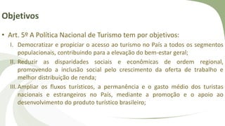 Objetivos
• Art. 5º A Política Nacional de Turismo tem por objetivos:
I. Democratizar e propiciar o acesso ao turismo no País a todos os segmentos
populacionais, contribuindo para a elevação do bem-estar geral;
II. Reduzir as disparidades sociais e econômicas de ordem regional,
promovendo a inclusão social pelo crescimento da oferta de trabalho e
melhor distribuição de renda;
III.Ampliar os fluxos turísticos, a permanência e o gasto médio dos turistas
nacionais e estrangeiros no País, mediante a promoção e o apoio ao
desenvolvimento do produto turístico brasileiro;
 