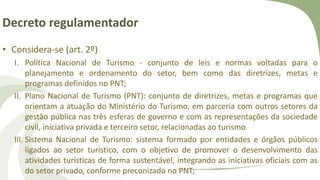 Decreto regulamentador
• Considera-se (art. 2º)
I. Política Nacional de Turismo - conjunto de leis e normas voltadas para o
planejamento e ordenamento do setor, bem como das diretrizes, metas e
programas definidos no PNT;
II. Plano Nacional de Turismo (PNT): conjunto de diretrizes, metas e programas que
orientam a atuação do Ministério do Turismo, em parceria com outros setores da
gestão pública nas três esferas de governo e com as representações da sociedade
civil, iniciativa privada e terceiro setor, relacionadas ao turismo
III. Sistema Nacional de Turismo: sistema formado por entidades e órgãos públicos
ligados ao setor turístico, com o objetivo de promover o desenvolvimento das
atividades turísticas de forma sustentável, integrando as iniciativas oficiais com as
do setor privado, conforme preconizado no PNT;
 