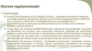 Decreto regulamentador
• Continuação:
IV.Comitê Interministerial de Facilitação Turística - colegiado intersetorial integrado
por órgãos públicos do governo federal, cuja área de atuação apresenta interfaces
com o turismo, criado com a finalidade de buscar a convergência e a
compatibilização na execução da Política Nacional de Turismo com as demais
políticas setoriais federais
V. Fundo Geral do Turismo (FUNGETUR) fundo especial de financiamento, vinculado
ao Ministério do Turismo, com orçamento específico, dispondo de patrimônio
próprio e autonomia financeira e orçamentária, tendo como finalidade o fomento
e a provisão de recursos para o financiamento de empreendimentos turísticos
considerados de interesse para o desenvolvimento do turismo nacional
VI.Prestadores de Serviços Turísticos - sociedades empresariais, sociedades simples,
empresários individuais e serviços sociais autônomos prestadores de serviços
turísticos remunerados, que exerçam atividades econômicas relacionadas à cadeia
produtiva do turismo
 