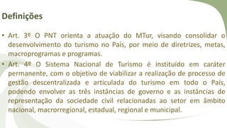 Definições
• Art. 3º O PNT orienta a atuação do MTur, visando consolidar o
desenvolvimento do turismo no País, por meio de diretrizes, metas,
macroprogramas e programas.
• Art. 4º O Sistema Nacional de Turismo é instituído em caráter
permanente, com o objetivo de viabilizar a realização de processo de
gestão descentralizada e articulada do turismo em todo o País,
podendo envolver as três instâncias de governo e as instâncias de
representação da sociedade civil relacionadas ao setor em âmbito
nacional, macrorregional, estadual, regional e municipal.
 