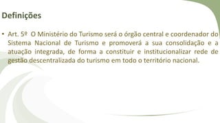 Definições
• Art. 5º O Ministério do Turismo será o órgão central e coordenador do
Sistema Nacional de Turismo e promoverá a sua consolidação e a
atuação integrada, de forma a constituir e institucionalizar rede de
gestão descentralizada do turismo em todo o território nacional.
 