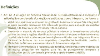 Definições
• Art. 6º A atuação do Sistema Nacional de Turismo efetivar-se-á mediante a
articulação coordenada dos órgãos e entidades que o integram, de forma a:
I. Viabilizar e aprimorar o processo de gestão do turismo em todo o País, integrando
as ações do poder público nas três esferas de governo, com a atuação da iniciativa
privada e do terceiro setor em todo território nacional
II. Direcionar a alocação de recursos públicos e orientar os investimentos privados
para os destinos e regiões identificadas como prioritários para o desenvolvimento
da atividade turística pelos respectivos órgãos e entidades que integram o Sistema
Nacional de Turismo, nas suas respectivas competências territoriais, ouvido o
Ministério do Turismo, e em observância às leis e normas vigentes
III. Promover a inventariação e regionalização turística, considerada como organização
de espaço geográfico em regiões para fins de planejamento integrado e
participativo, gestão coordenada, promoção e apoio à comercialização
 