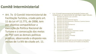 Comitê Interministerial
• Art. 7o O Comitê Interministerial de
Facilitação Turística, criado pelo art.
11 da Lei nº 11.771, de 2008, tem
por objetivo compatibilizar a
execução da Política Nacional de
Turismo e a consecução das metas
do PNT com as demais políticas
públicas, observando o disposto nos
incisos de I a XIV do citado art. 11.
• § 1o O Comitê Interministerial de Facilitação Turística será
composto por um representante de cada órgão a seguir indicado:
I. Ministério do Turismo, que o presidirá
II. Ministério da Defesa
III. Ministério do Desenvolvimento Agrário
IV. Ministério do Desenvolvimento, Indústria e Comércio Exterior
V. Ministério da Fazenda
VI. Ministério da Integração Nacional
VII. Ministério da Cultura
VIII. Ministério da Justiça
IX. Ministério do Meio Ambiente
X. Ministério do Planejamento, Orçamento e Gestão
XI. Ministério das Relações Exteriores
XII. Ministério dos Transportes
XIII. Ministério do Trabalho e Emprego
XIV. Ministério da Educação
XV. Ministério das Cidades
XVI. Secretaria de Comunicação Social da Presidência da República
XVII. Secretaria de Direitos Humanos da Presidência da República
 