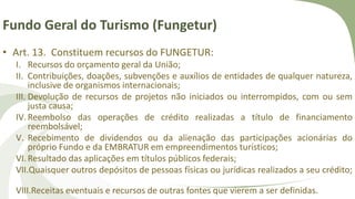 Fundo Geral do Turismo (Fungetur)
• Art. 13. Constituem recursos do FUNGETUR:
I. Recursos do orçamento geral da União;
II. Contribuições, doações, subvenções e auxílios de entidades de qualquer natureza,
inclusive de organismos internacionais;
III. Devolução de recursos de projetos não iniciados ou interrompidos, com ou sem
justa causa;
IV.Reembolso das operações de crédito realizadas a título de financiamento
reembolsável;
V. Recebimento de dividendos ou da alienação das participações acionárias do
próprio Fundo e da EMBRATUR em empreendimentos turísticos;
VI.Resultado das aplicações em títulos públicos federais;
VII.Quaisquer outros depósitos de pessoas físicas ou jurídicas realizados a seu crédito;
VIII.Receitas eventuais e recursos de outras fontes que vierem a ser definidas.
 