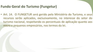 Fundo Geral do Turismo (Fungetur)
• Art. 14. O FUNGETUR será gerido pelo Ministério do Turismo, e seus
recursos serão aplicados, exclusivamente, no interesse do setor do
turismo nacional, respeitando os percentuais de aplicação quanto aos
micro e pequenos empresários, nos termos da lei.
 
