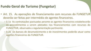 Fundo Geral do Turismo (Fungetur)
• Art. 15. As operações de financiamento com recursos do FUNGETUR
deverão ser feitas por intermédio de agentes financeiros.
– § 1o As contratações pactuadas perante os agentes financeiros estabelecerão
os procedimentos a serem adotados nos financiamentos com recursos do
FUNGETUR, observada a regulamentação pertinente.
– § 2o Os bancos de desenvolvimento e de investimentos poderão atuar como
agentes financeiros do FUNGETUR.
 