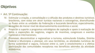 Objetivos
• Art. 5º Continuação:
IV. Estimular a criação, a consolidação e a difusão dos produtos e destinos turísticos
brasileiros, com vistas em atrair turistas nacionais e estrangeiros, diversificando
os fluxos entre as unidades da Federação e buscando beneficiar, especialmente,
as regiões de menor nível de desenvolvimento econômico e social;
V. Propiciar o suporte a programas estratégicos de captação e apoio à realização de
feiras e exposições de negócios, viagens de incentivo, congressos e eventos
nacionais e internacionais;
VI. Promover, descentralizar e regionalizar o turismo, estimulando Estados, Distrito
Federal e Municípios a planejar, em seus territórios, as atividades turísticas de
forma sustentável e segura, inclusive entre si, com o envolvimento e a efetiva
participação das comunidades receptoras nos benefícios advindos da atividade
econômica;
 