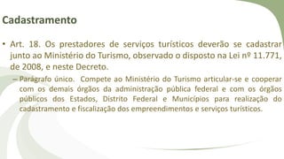 Cadastramento
• Art. 18. Os prestadores de serviços turísticos deverão se cadastrar
junto ao Ministério do Turismo, observado o disposto na Lei nº 11.771,
de 2008, e neste Decreto.
– Parágrafo único. Compete ao Ministério do Turismo articular-se e cooperar
com os demais órgãos da administração pública federal e com os órgãos
públicos dos Estados, Distrito Federal e Municípios para realização do
cadastramento e fiscalização dos empreendimentos e serviços turísticos.
 