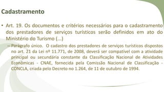 Cadastramento
• Art. 19. Os documentos e critérios necessários para o cadastramento
dos prestadores de serviços turísticos serão definidos em ato do
Ministério do Turismo (...)
– Parágrafo único. O cadastro dos prestadores de serviços turísticos dispostos
no art. 21 da Lei nº 11.771, de 2008, deverá ser compatível com a atividade
principal ou secundária constante da Classificação Nacional de Atividades
Econômicas - CNAE, fornecida pela Comissão Nacional de Classificação -
CONCLA, criada pelo Decreto no 1.264, de 11 de outubro de 1994.
 