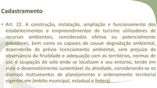 Cadastramento
• Art. 22. A construção, instalação, ampliação e funcionamento dos
estabelecimentos e empreendimentos de turismo utilizadores de
recursos ambientais, considerados efetiva ou potencialmente
poluidores, bem como os capazes de causar degradação ambiental,
dependerão de prévio licenciamento ambiental, sem prejuízo da
observância da finalidade e adequação com os territórios, normas de
uso e ocupação do solo onde se localizam e seu entorno, tendo em
vista o desenvolvimento sustentável da atividade, considerando-se os
diversos instrumentos de planejamento e ordenamento territorial
vigentes em âmbito municipal, estadual e federal.
 