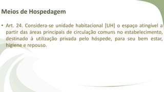 Meios de Hospedagem
• Art. 24. Considera-se unidade habitacional [UH] o espaço atingível a
partir das áreas principais de circulação comuns no estabelecimento,
destinado à utilização privada pelo hóspede, para seu bem estar,
higiene e repouso.
 