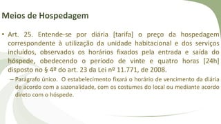 Meios de Hospedagem
• Art. 25. Entende-se por diária [tarifa] o preço da hospedagem
correspondente à utilização da unidade habitacional e dos serviços
incluídos, observados os horários fixados pela entrada e saída do
hóspede, obedecendo o período de vinte e quatro horas [24h]
disposto no § 4º do art. 23 da Lei nº 11.771, de 2008.
– Parágrafo único. O estabelecimento fixará o horário de vencimento da diária
de acordo com a sazonalidade, com os costumes do local ou mediante acordo
direto com o hóspede.
 