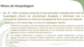 Meios de Hospedagem
• Art. 27. Todo e qualquer preço de serviço prestado e cobrado pelo meio de
hospedagem deverá ser previamente divulgado e informado com a
utilização de impressos ou meios de divulgação de fácil acesso ao hóspede.
– § 1º Para os fins deste artigo, os meios de hospedagem afixarão:
I. na portaria ou recepção: nome do estabelecimento, relação dos preços aplicáveis às espécies
e tipos de unidades habitacionais, o horário de início e vencimento da diária, o número de
unidades habitacionais para pessoas deficientes ou com mobilidade reduzida, as formas de
pagamento aceitas e a existência de taxas opcionais; e
II. nas unidades habitacionais: a espécie e o número da unidade habitacional, os preços
vigentes de diária, da respectiva unidade habitacional, e demais serviços oferecidos pelo
meio de hospedagem em moeda corrente nacional e os eventuais serviços incluídos no preço
das diárias.
 