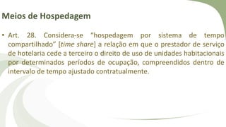 Meios de Hospedagem
• Art. 28. Considera-se “hospedagem por sistema de tempo
compartilhado” [time share] a relação em que o prestador de serviço
de hotelaria cede a terceiro o direito de uso de unidades habitacionais
por determinados períodos de ocupação, compreendidos dentro de
intervalo de tempo ajustado contratualmente.
 