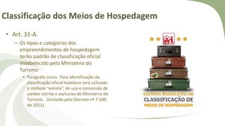 Classificação dos Meios de Hospedagem
• Art. 31-A.
– Os tipos e categorias dos
empreendimentos de hospedagem
terão padrão de classificação oficial
estabelecido pelo Ministério do
Turismo
• Parágrafo único. Para identificação da
classificação oficial hoteleira será utilizado
o símbolo “estrela”, de uso e concessão de
caráter estrito e exclusivo do Ministério do
Turismo. (Incluído pelo Decreto nº 7.500,
de 2011)
 