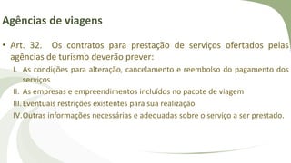 Agências de viagens
• Art. 32. Os contratos para prestação de serviços ofertados pelas
agências de turismo deverão prever:
I. As condições para alteração, cancelamento e reembolso do pagamento dos
serviços
II. As empresas e empreendimentos incluídos no pacote de viagem
III.Eventuais restrições existentes para sua realização
IV.Outras informações necessárias e adequadas sobre o serviço a ser prestado.
 
