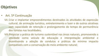Objetivos
• Art. 5º Continuação
VII. Criar e implantar empreendimentos destinados às atividades de expressão
cultural, de animação turística, entretenimento e lazer e de outros atrativos
com capacidade de retenção e prolongamento do tempo de permanência
dos turistas nas localidades;
VIII.Propiciar a prática de turismo sustentável nas áreas naturais, promovendo a
atividade como veículo de educação e interpretação ambiental e
incentivando a adoção de condutas e práticas de mínimo impacto
compatíveis com a conservação do meio ambiente natural;
 