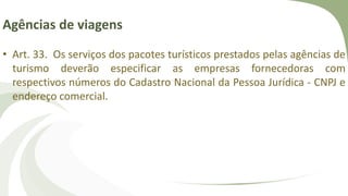 Agências de viagens
• Art. 33. Os serviços dos pacotes turísticos prestados pelas agências de
turismo deverão especificar as empresas fornecedoras com
respectivos números do Cadastro Nacional da Pessoa Jurídica - CNPJ e
endereço comercial.
 