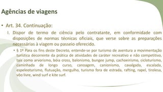 Agências de viagens
• Art. 34. Continuação:
I. Dispor de termo de ciência pelo contratante, em conformidade com
disposições de normas técnicas oficiais, que verse sobre as preparações
necessárias à viagem ou passeio oferecido.
• § 1º Para os fins deste Decreto, entende-se por turismo de aventura a movimentação
turística decorrente da prática de atividades de caráter recreativo e não competitivo,
tais como arvorismo, bóia cross, balonismo, bungee jump, cachoeirismo, cicloturismo,
caminhada de longo curso, canoagem, canionismo, cavalgada, escalada,
espeleoturismo, flutuação, mergulho, turismo fora de estrada, rafting, rapel, tirolesa,
vôo livre, wind surf e kite surf.
 