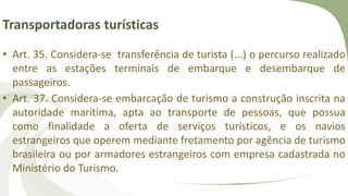 Transportadoras turísticas
• Art. 35. Considera-se transferência de turista (...) o percurso realizado
entre as estações terminais de embarque e desembarque de
passageiros.
• Art. 37. Considera-se embarcação de turismo a construção inscrita na
autoridade marítima, apta ao transporte de pessoas, que possua
como finalidade a oferta de serviços turísticos, e os navios
estrangeiros que operem mediante fretamento por agência de turismo
brasileira ou por armadores estrangeiros com empresa cadastrada no
Ministério do Turismo.
 