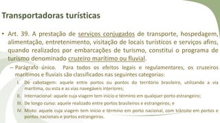 Transportadoras turísticas
• Art. 39. A prestação de serviços conjugados de transporte, hospedagem,
alimentação, entretenimento, visitação de locais turísticos e serviços afins,
quando realizados por embarcações de turismo, constitui o programa de
turismo denominado cruzeiro marítimo ou fluvial.
– Parágrafo único. Para todos os efeitos legais e regulamentares, os cruzeiros
marítimos e fluviais são classificados nas seguintes categorias:
I. De cabotagem: aquele entre portos ou pontos do território brasileiro, utilizando a via
marítima, ou esta e as vias navegáveis interiores;
II. Internacional: aquele cuja viagem tem início e término em qualquer porto estrangeiro;
III. De longo curso: aquele realizado entre portos brasileiros e estrangeiros; e
IV. Misto: aquele cuja viagem tem início e término em porto nacional, com trânsito em portos e
pontos nacionais e portos estrangeiros.
 