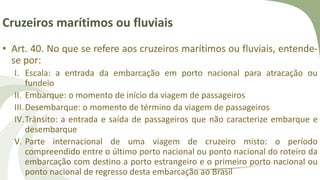 Cruzeiros marítimos ou fluviais
• Art. 40. No que se refere aos cruzeiros marítimos ou fluviais, entende-
se por:
I. Escala: a entrada da embarcação em porto nacional para atracação ou
fundeio
II. Embarque: o momento de início da viagem de passageiros
III.Desembarque: o momento de término da viagem de passageiros
IV.Trânsito: a entrada e saída de passageiros que não caracterize embarque e
desembarque
V. Parte internacional de uma viagem de cruzeiro misto: o período
compreendido entre o último porto nacional ou ponto nacional do roteiro da
embarcação com destino a porto estrangeiro e o primeiro porto nacional ou
ponto nacional de regresso desta embarcação ao Brasil
 
