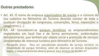 Outros prestadores
• Art. 43. O nome da empresa organizadora do evento e o número de
seu cadastro no Ministério do Turismo deverão constar de toda e
qualquer divulgação de congressos, convenções, feiras, exposições e
congêneres (...)
• Art. 44. Consideram-se parques temáticos os empreendimentos
implantados em local fixo e de forma permanente, ambientados
tematicamente, que tenham por objeto social a prestação de serviços
considerados de interesse turístico pelo Ministério do Turismo.
– Parágrafo único. Para ser considerado prestador de serviço turístico na
modalidade de parque temático, além de observar as demais disposições
legais, o empreendimento deverá possuir área mínima de 60.001 m².
 