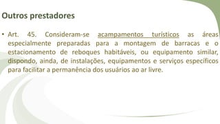 Outros prestadores
• Art. 45. Consideram-se acampamentos turísticos as áreas
especialmente preparadas para a montagem de barracas e o
estacionamento de reboques habitáveis, ou equipamento similar,
dispondo, ainda, de instalações, equipamentos e serviços específicos
para facilitar a permanência dos usuários ao ar livre.
 