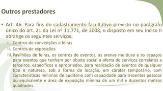 Outros prestadores
• Art. 46. Para fins do cadastramento facultativo previsto no parágrafo
único do art. 21 da Lei nº 11.771, de 2008, o disposto em seu inciso II
abrange os seguintes serviços:
I. Centros de convenções e feiras
II. Centros de exposições
III.Pavilhões de feiras, os centros de eventos, as arenas multiuso e os espaços
para eventos que tenham por objeto social a oferta de serviços correlatos a
terceiros, específicos e apropriados, para realização de eventos de qualquer
tipo e natureza, sob a forma de locação, em caráter temporário, com
características mínimas de auditório com capacidade para trezentas pessoas
ou equivalente e área de exposição mínima de um mil e duzentos metros
quadrados.
 
