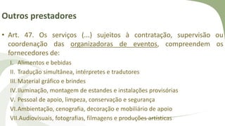 Outros prestadores
• Art. 47. Os serviços (...) sujeitos à contratação, supervisão ou
coordenação das organizadoras de eventos, compreendem os
fornecedores de:
I. Alimentos e bebidas
II. Tradução simultânea, intérpretes e tradutores
III.Material gráfico e brindes
IV.Iluminação, montagem de estandes e instalações provisórias
V. Pessoal de apoio, limpeza, conservação e segurança
VI.Ambientação, cenografia, decoração e mobiliário de apoio
VII.Audiovisuais, fotografias, filmagens e produções artísticas
 