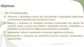 Objetivos
• Art. 5º Continuação:
IX. Preservar a identidade cultural das comunidades e populações tradicionais
eventualmente afetadas pela atividade turística;
X. Prevenir e combater as atividades turísticas relacionadas aos abusos de
natureza sexual e outras que afetem a dignidade humana, respeitadas as
competências dos diversos órgãos governamentais envolvidos;
XI. Desenvolver, ordenar e promover os diversos segmentos turísticos;
XII. Implementar o inventário do patrimônio turístico nacional, atualizando-o
regularmente;
 