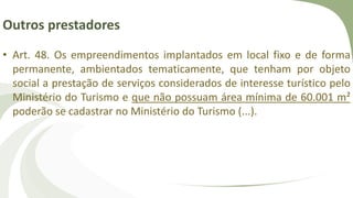 Outros prestadores
• Art. 48. Os empreendimentos implantados em local fixo e de forma
permanente, ambientados tematicamente, que tenham por objeto
social a prestação de serviços considerados de interesse turístico pelo
Ministério do Turismo e que não possuam área mínima de 60.001 m²
poderão se cadastrar no Ministério do Turismo (...).
 