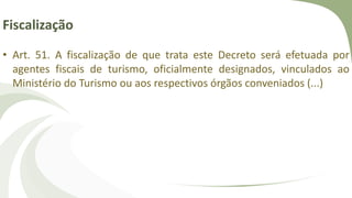 Fiscalização
• Art. 51. A fiscalização de que trata este Decreto será efetuada por
agentes fiscais de turismo, oficialmente designados, vinculados ao
Ministério do Turismo ou aos respectivos órgãos conveniados (...)
 