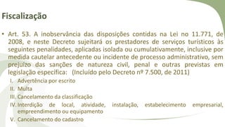 Fiscalização
• Art. 53. A inobservância das disposições contidas na Lei no 11.771, de
2008, e neste Decreto sujeitará os prestadores de serviços turísticos às
seguintes penalidades, aplicadas isolada ou cumulativamente, inclusive por
medida cautelar antecedente ou incidente de processo administrativo, sem
prejuízo das sanções de natureza civil, penal e outras previstas em
legislação específica: (Incluído pelo Decreto nº 7.500, de 2011)
I. Advertência por escrito
II. Multa
III. Cancelamento da classificação
IV.Interdição de local, atividade, instalação, estabelecimento empresarial,
empreendimento ou equipamento
V. Cancelamento do cadastro
 