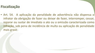 Fiscalização
• Art. 54. A aplicação da penalidade de advertência não dispensa o
infrator da obrigação de fazer ou deixar de fazer, interromper, cessar,
reparar ou sustar de imediato o ato ou a omissão caracterizada como
infração, sob pena de incidência de multa ou aplicação de penalidade
mais grave.
 