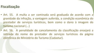 Fiscalização
• Art. 55. A multa a ser cominada será graduada de acordo com a
gravidade da infração, a vantagem auferida, a condição econômica do
prestador de serviços turísticos, bem como o dano à imagem do
turismo nacional (...)
• Art. 56. A penalidade de cancelamento da classificação ensejará a
retirada do nome do prestador de serviços turísticos da página
eletrônica do Ministério do Turismo (Cadastur).
 