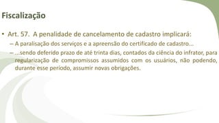 Fiscalização
• Art. 57. A penalidade de cancelamento de cadastro implicará:
– A paralisação dos serviços e a apreensão do certificado de cadastro...
– ...sendo deferido prazo de até trinta dias, contados da ciência do infrator, para
regularização de compromissos assumidos com os usuários, não podendo,
durante esse período, assumir novas obrigações.
 