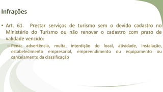 Infrações
• Art. 61. Prestar serviços de turismo sem o devido cadastro no
Ministério do Turismo ou não renovar o cadastro com prazo de
validade vencido:
– Pena: advertência, multa, interdição do local, atividade, instalação,
estabelecimento empresarial, empreendimento ou equipamento ou
cancelamento da classificação
 