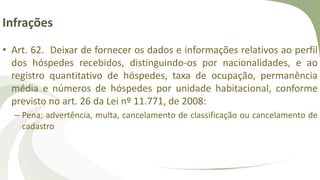 Infrações
• Art. 62. Deixar de fornecer os dados e informações relativos ao perfil
dos hóspedes recebidos, distinguindo-os por nacionalidades, e ao
registro quantitativo de hóspedes, taxa de ocupação, permanência
média e números de hóspedes por unidade habitacional, conforme
previsto no art. 26 da Lei nº 11.771, de 2008:
– Pena: advertência, multa, cancelamento de classificação ou cancelamento de
cadastro
 