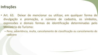 Infrações
• Art. 63. Deixar de mencionar ou utilizar, em qualquer forma de
divulgação e promoção, o número de cadastro, os símbolos,
expressões e demais formas de identificação determinadas pelo
Ministério do Turismo:
– Pena: advertência, multa, cancelamento de classificação ou cancelamento de
cadastro
 