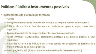Políticas Públicas: instrumentos possíveis
• Instrumentos de estímulo ao mercado
– Público
– Redução de barreiras de entrada, do tempo e custo para abertura da empresa
– Políticas de crédito e financiamento e medidas de apoio e suporte aos novos
negócios
– Apoio à incubadoras de empreendimentos econômicos solidários
– Novos Arranjos institucionais: corresponsabilização pela política pública e seus
resultados.
– Inovações na forma de inclusão dos atores sociais nos processos de formulação e
implementação de políticas públicas
– Participação Cidadã (Fóruns, Comitês e Conselhos de Desenvolvimento)
 